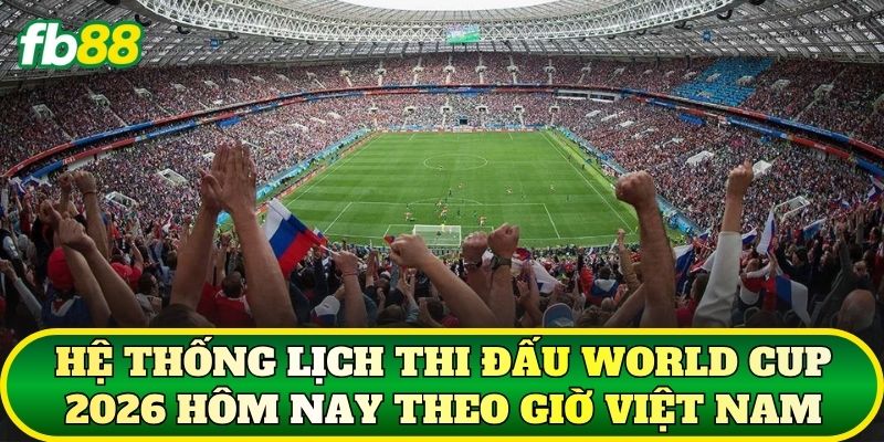 Hệ thống lịch thi đấu World Cup 2026 hôm nay theo giờ Việt Nam